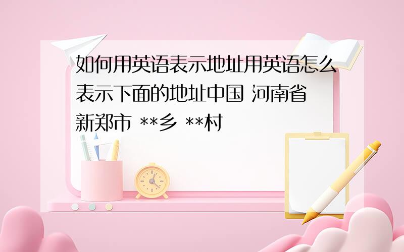 如何用英语表示地址用英语怎么表示下面的地址中国 河南省 新郑市 **乡 **村