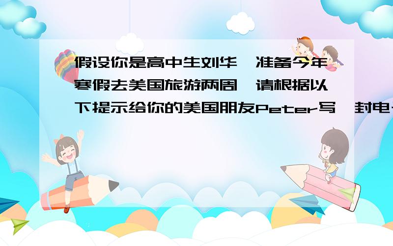 假设你是高中生刘华,准备今年寒假去美国旅游两周,请根据以下提示给你的美国朋友Peter写一封电子邮件,主要内容包括：1,提出你对目的地的要求并请peter推荐地点.2,你对住宿和当地交通的要