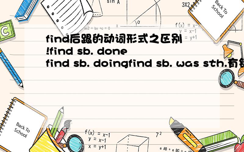 find后跟的动词形式之区别!find sb. donefind sb. doingfind sb. was sth.有错的吗?如果没有,他们分别是什么意思,什么时候跟done,什么时候加doing?谢谢~~