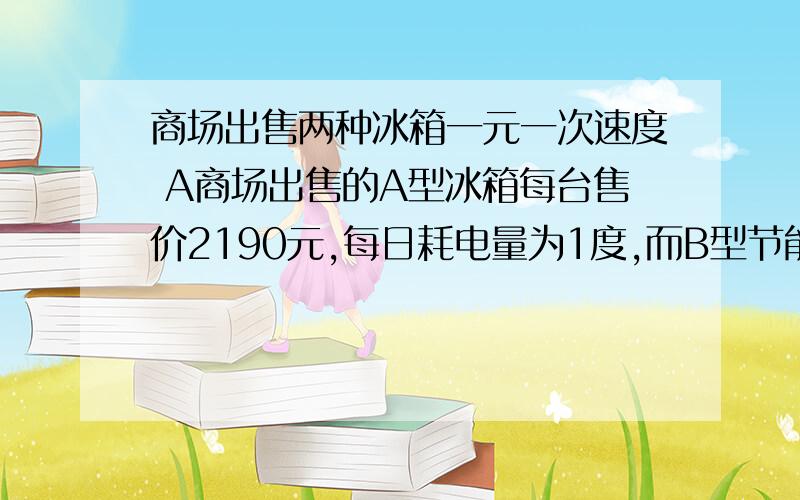 商场出售两种冰箱一元一次速度 A商场出售的A型冰箱每台售价2190元,每日耗电量为1度,而B型节能冰箱每台售价虽比A型冰箱高出10％,但每日耗电量却为0.55度,商场如果将A型冰箱9折出售,消费者