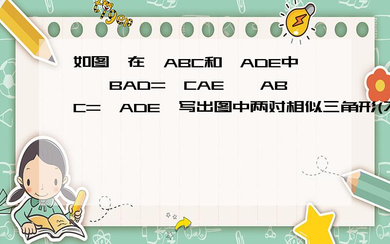 如图,在△ABC和△ADE中,∠BAD=∠CAE,∠ABC=∠ADE,写出图中两对相似三角形(不得添加字母和辅助线)和理由详细写因为所以