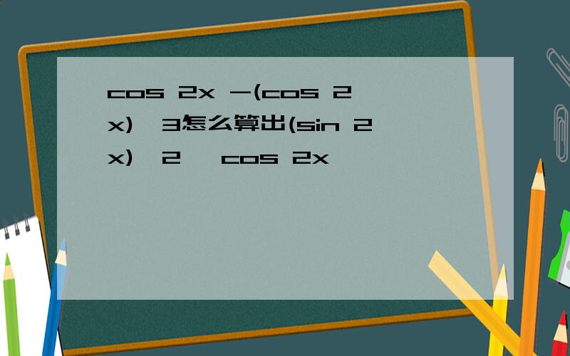 cos 2x -(cos 2x)^3怎么算出(sin 2x)^2 *cos 2x