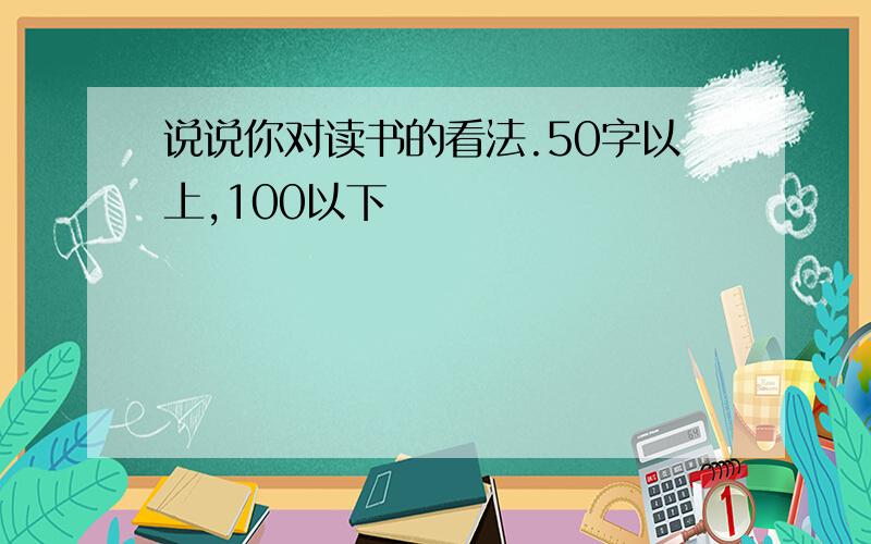 说说你对读书的看法.50字以上,100以下