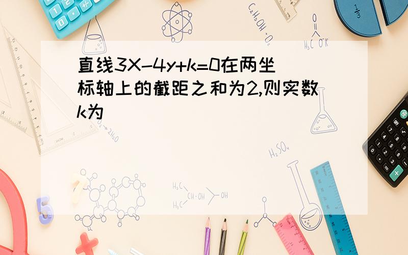 直线3X-4y+k=0在两坐标轴上的截距之和为2,则实数k为