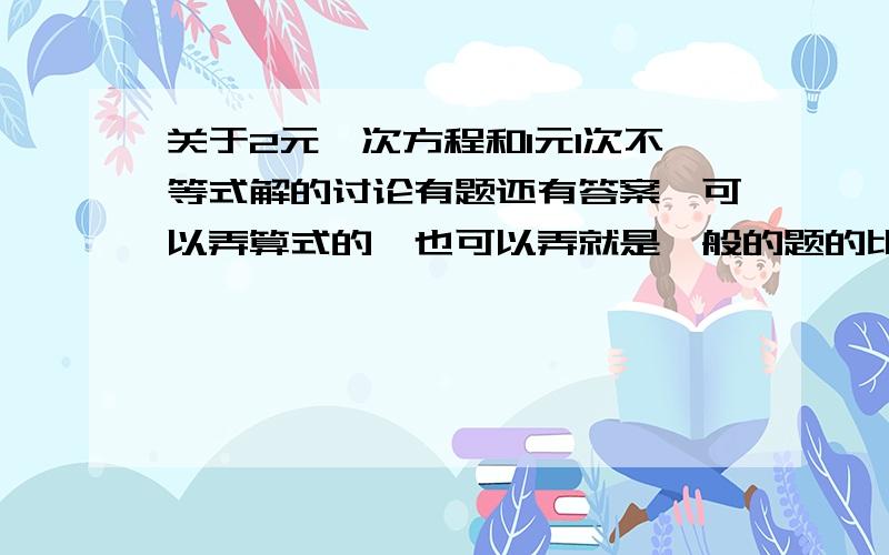 关于2元一次方程和1元1次不等式解的讨论有题还有答案、可以弄算式的、也可以弄就是一般的题的比如：已知是关于x的不等式方程组2x＜3（x-3）+14分之3x+2＞x+a 有4个整数解,求则a的取值的范