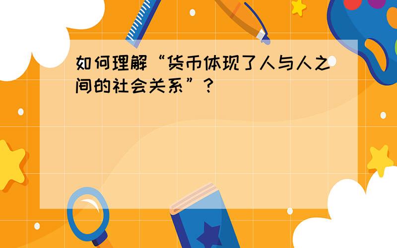 如何理解“货币体现了人与人之间的社会关系”?