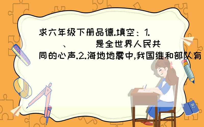 求六年级下册品德.填空：1.（ ）、（ ）是全世界人民共同的心声.2.海地地震中,我国维和部队有（ )人遇难.3.联合国总部位于（ ）国（ )市.选择：1.（ ）是法西斯主义的鼻祖.A.希特勒 B.东条