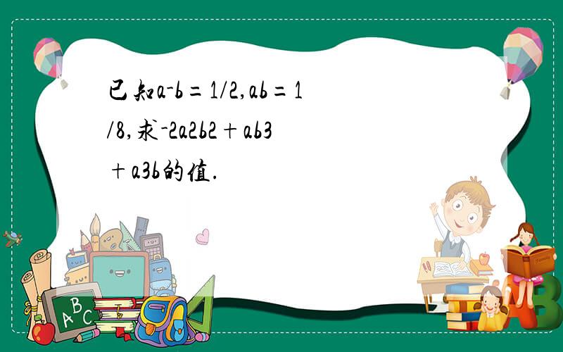 已知a-b=1/2,ab=1/8,求-2a2b2+ab3+a3b的值.