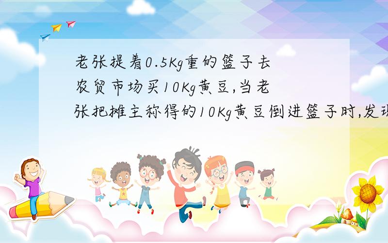 老张提着0.5Kg重的篮子去农贸市场买10Kg黄豆,当老张把摊主称得的10Kg黄豆倒进篮子时,发现比过去买的10Kg黄豆少了许多,于是老张让摊主将篮子和黄豆一起称,摊主说一共10.55Kg,这时老张知道黄