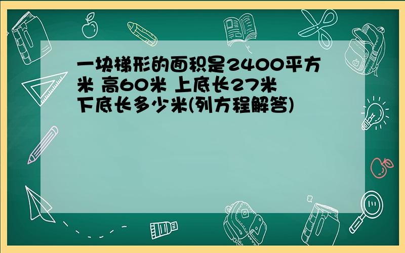 一块梯形的面积是2400平方米 高60米 上底长27米 下底长多少米(列方程解答)