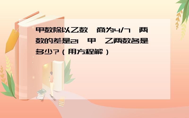 甲数除以乙数,商为4/7,两数的差是21,甲、乙两数各是多少?（用方程解）