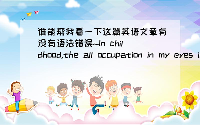 谁能帮我看一下这篇英语文章有没有语法错误~In childhood,the all occupation in my eyes is scientist、 teacher doctor and police.When elementary school teacher let us speak what we want to do when we have grown up ,Everybody always p