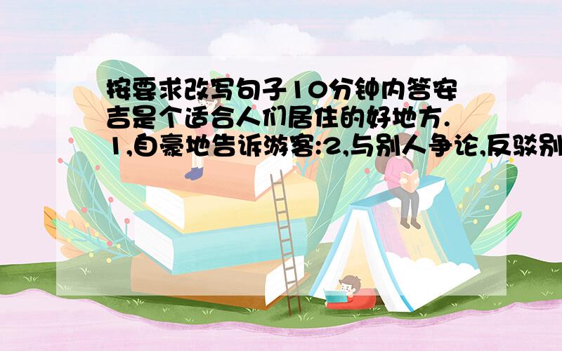 按要求改写句子10分钟内答安吉是个适合人们居住的好地方.1,自豪地告诉游客:2,与别人争论,反驳别人：3,郑重地告诉人们：