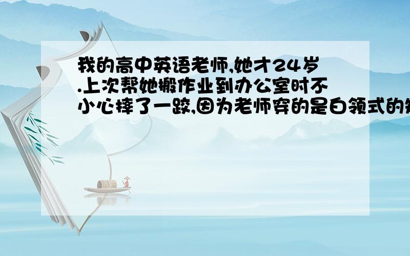 我的高中英语老师,她才24岁.上次帮她搬作业到办公室时不小心摔了一跤,因为老师穿的是白领式的短裙,结果被我看到了她的隐私的地方.从那一次开始,老师天天叫我搬作业,有时还邀请我到她