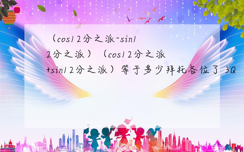 （cos12分之派-sin12分之派）（cos12分之派+sin12分之派）等于多少拜托各位了 3Q