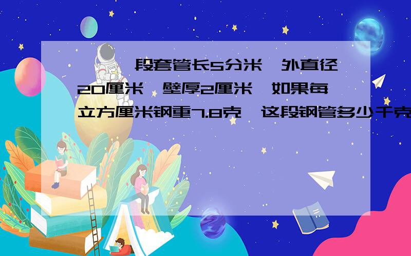 一、一段套管长5分米,外直径20厘米,壁厚2厘米,如果每立方厘米钢重7.8克,这段钢管多少千克?（π取3.14）二、把一个棱长6厘米的正方体和一个长、宽、高分别是8厘米、5厘米、4厘米的长方铝块