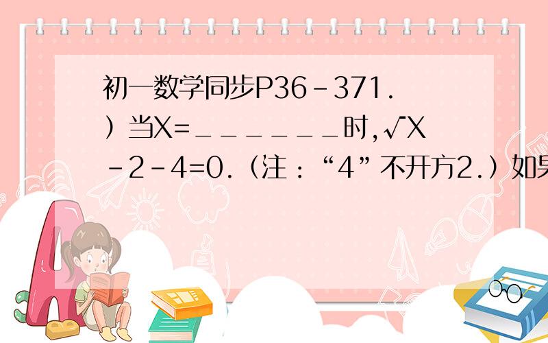 初一数学同步P36-371.）当X=______时,√X-2-4=0.（注：“4”不开方2.）如果√X=2,则X²=_______,³√-4X=________.3.）1/√3-√2-2*³√5=________.4.)已知√X-4+|y-1|=0,求X-6y的立方根追加分数视情况而定