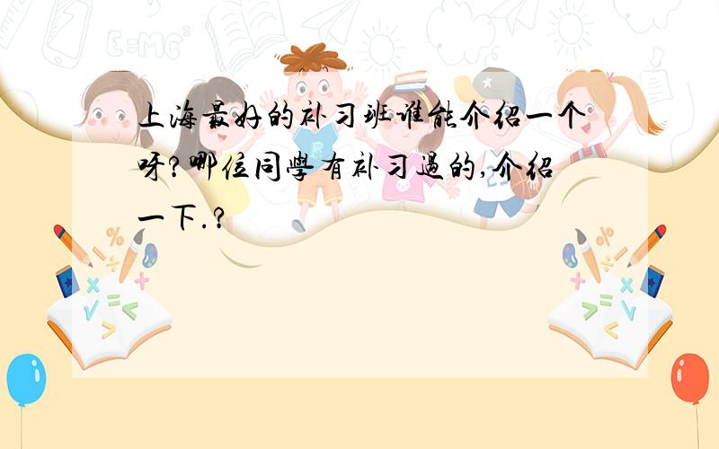 上海最好的补习班谁能介绍一个呀?哪位同学有补习过的,介绍一下.?