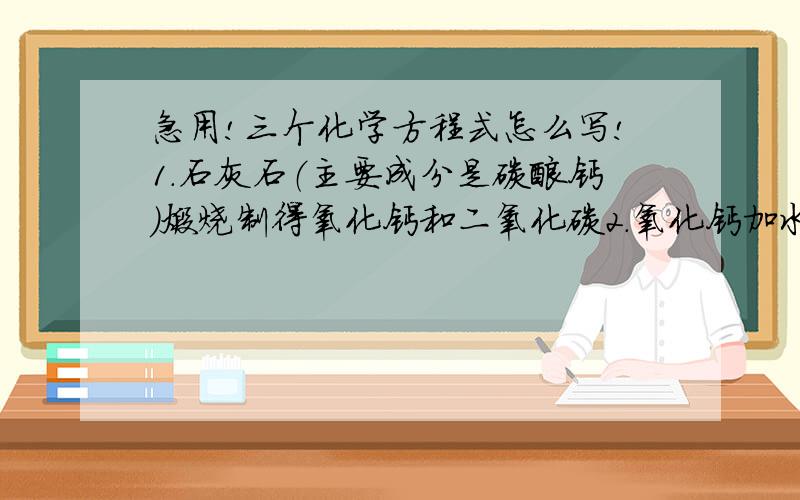 急用!三个化学方程式怎么写!1.石灰石（主要成分是碳酸钙）煅烧制得氧化钙和二氧化碳2.氧化钙加水制成石灰乳3.石灰乳与二氧化碳作用得到碳酸钙（白色物质）