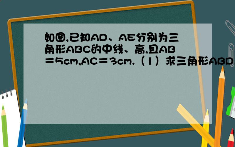 如图,已知AD、AE分别为三角形ABC的中线、高,且AB＝5cm,AC＝3cm.（1）求三角形ABD与三角形ACD的周长之差.（2）三角形ABC与三角形ACD的面积之间有什么关系?