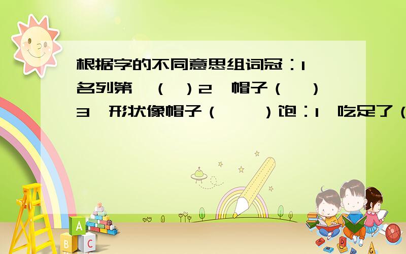 根据字的不同意思组词冠：1、名列第一（ ）2、帽子（　）3、形状像帽子（　　）饱：1、吃足了（　）2、充分、充足（　）3、满足（　）