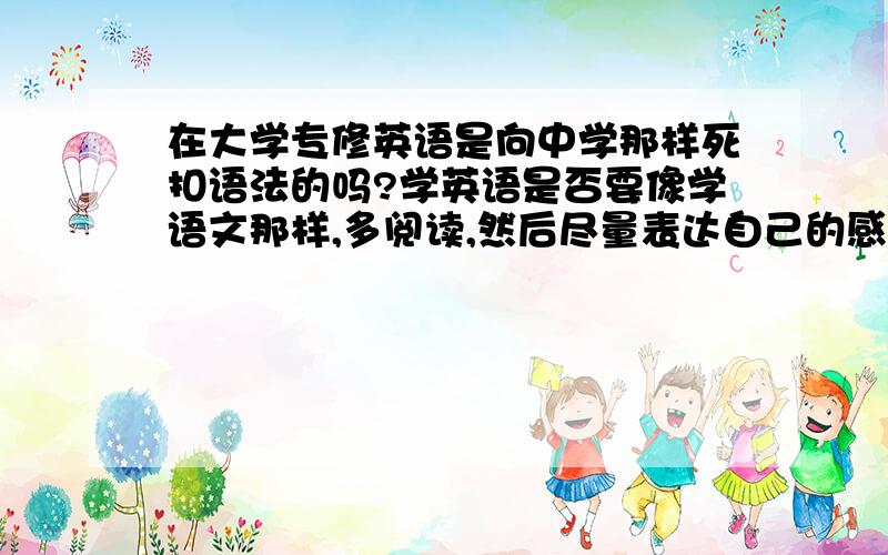 在大学专修英语是向中学那样死扣语法的吗?学英语是否要像学语文那样,多阅读,然后尽量表达自己的感想,而表达的句子不要太多的为语法内容所禁锢,我想,如果太多的语法可能会禁锢我们的