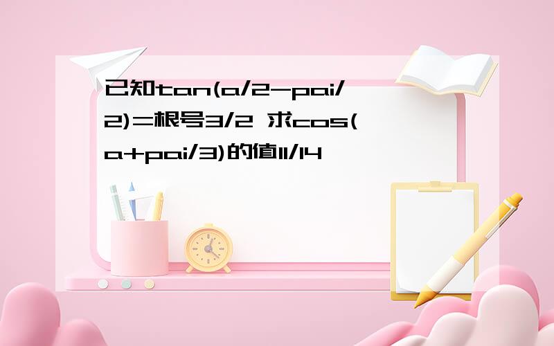 已知tan(a/2-pai/2)=根号3/2 求cos(a+pai/3)的值11/14