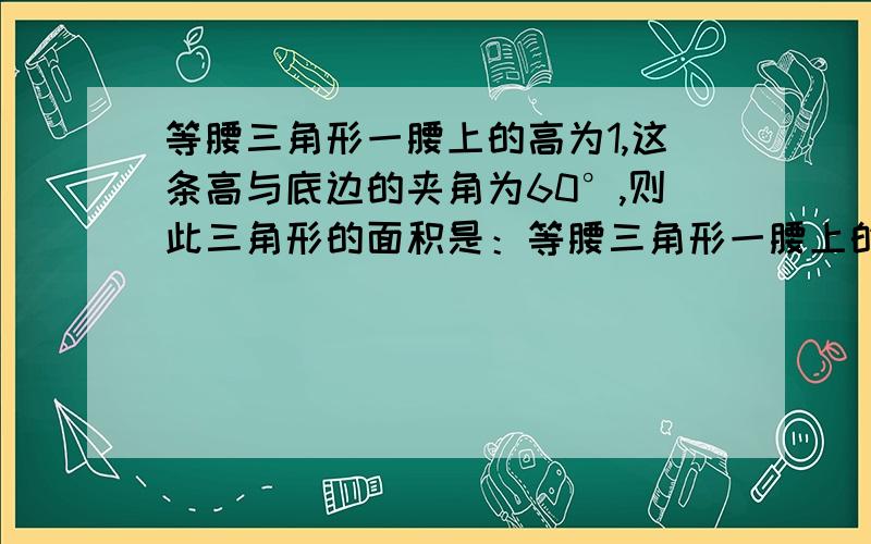 等腰三角形一腰上的高为1,这条高与底边的夹角为60°,则此三角形的面积是：等腰三角形一腰上的高为1,这条高与底边的夹角为60°,则此三角形的面积是：A、2 B、根3 C、1/2根3 D、1/3根3