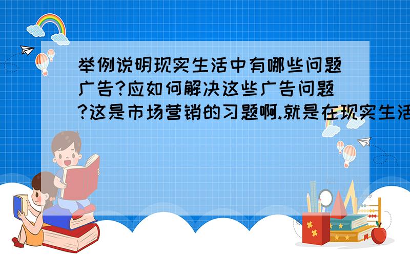 举例说明现实生活中有哪些问题广告?应如何解决这些广告问题?这是市场营销的习题啊.就是在现实生活中举一个例子然后用理论去说明