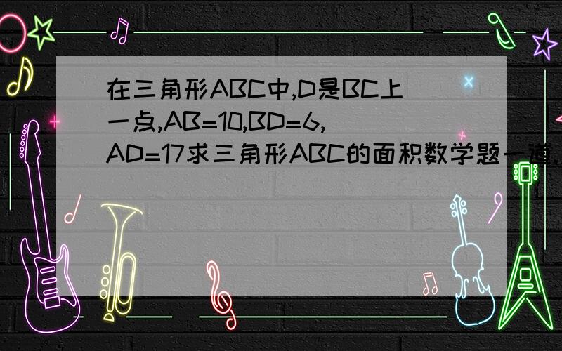 在三角形ABC中,D是BC上一点,AB=10,BD=6,AD=17求三角形ABC的面积数学题一道.急