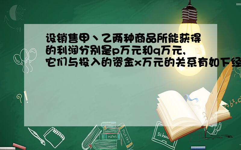 设销售甲丶乙两种商品所能获得的利润分别是p万元和q万元,它们与投入的资金x万元的关系有如下经验公式:p=1/10x,q=2/5.根号x.现有9万元资金,为了获取最大利润,对甲丶Z两种商品应分别投入多少