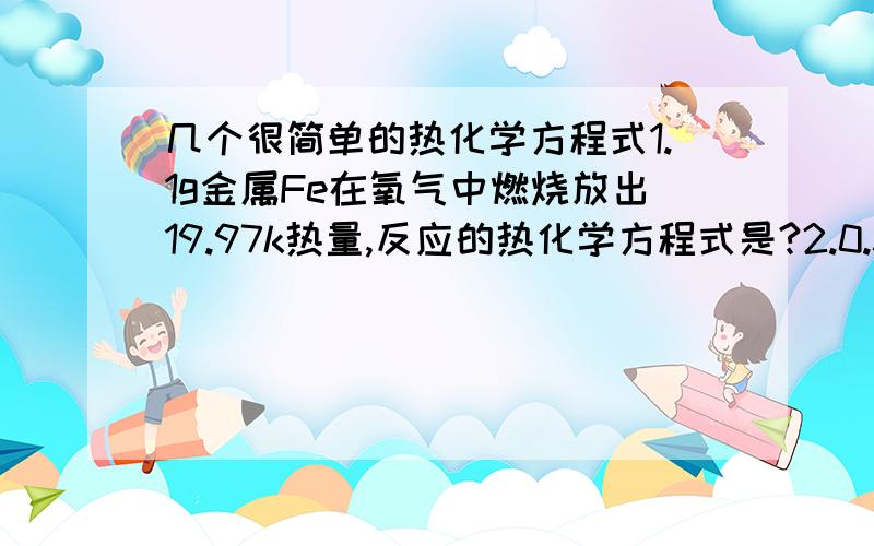 几个很简单的热化学方程式1.1g金属Fe在氧气中燃烧放出19.97k热量,反应的热化学方程式是?2.0.3mol的气态高能燃料乙硼烷B2H6在氧其中燃烧,生成固态三氧化二硼和液态水,放出649.5kj热量,其热化学