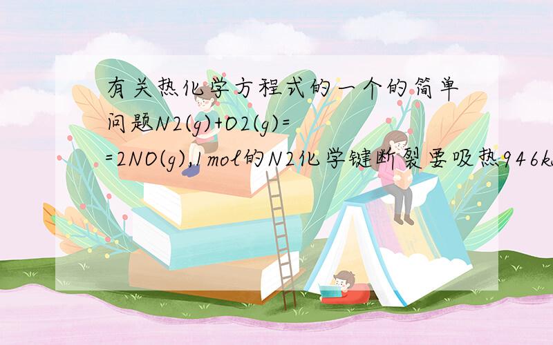 有关热化学方程式的一个的简单问题N2(g)+O2(g)==2NO(g),1mol的N2化学键断裂要吸热946kJ,1mol的O2化学键断裂要吸热498kJ,2mol的NO化学键形成要放热632kJ/mol *2mol=1264kJ,反应热是946kJ/mol +498kJ/mol =1444kJ/mol 与