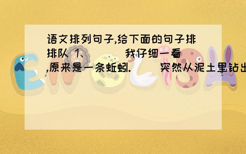 语文排列句子,给下面的句子排排队 1、 （ ）我仔细一看,原来是一条蚯蚓.（ ）突然从泥土里钻出一条又细又长的虫.（ ）爸爸说蚯蚓能松土是益虫,我们要保护它.（ ）我和爸爸正在菜园里拔