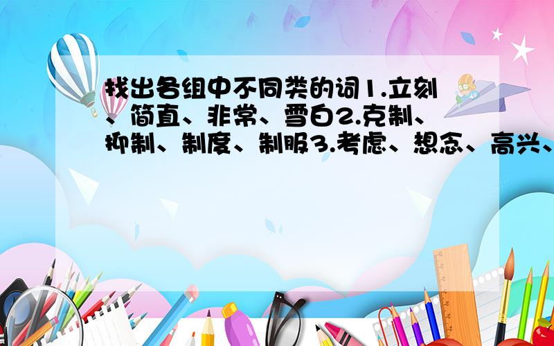 找出各组中不同类的词1.立刻、简直、非常、雪白2.克制、抑制、制度、制服3.考虑、想念、高兴、热爱4.见闻、演变、施展、消失最好说下理由