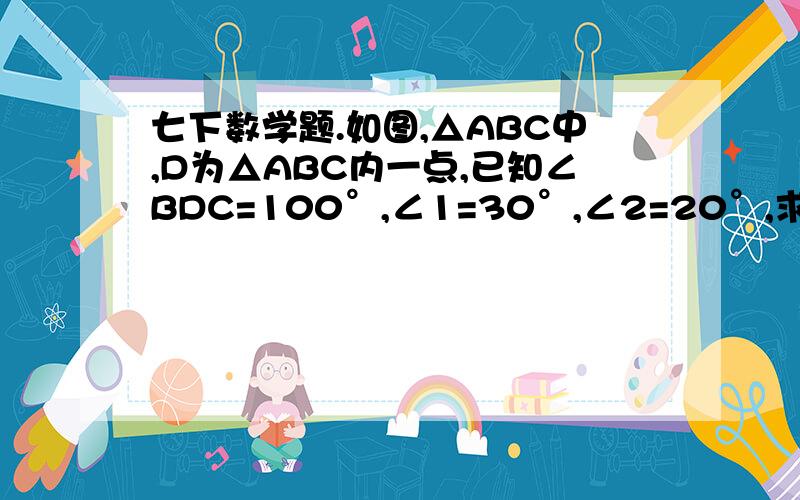 七下数学题.如图,△ABC中,D为△ABC内一点,已知∠BDC=100°,∠1=30°,∠2=20°,求∠A的度手画的