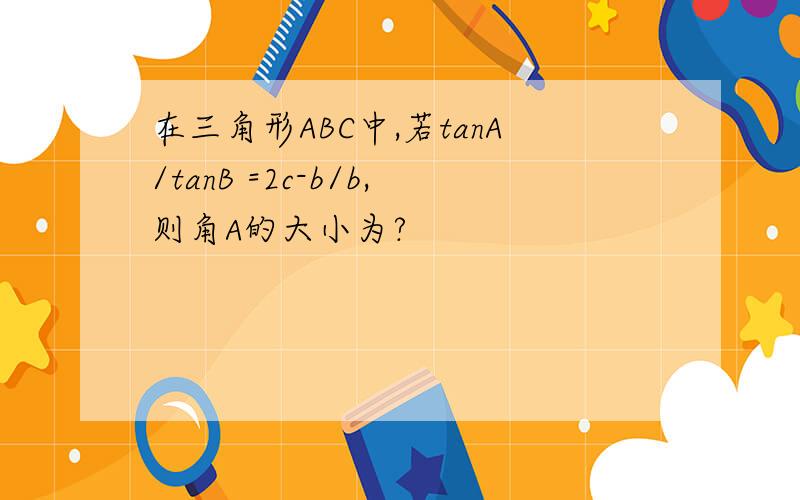 在三角形ABC中,若tanA/tanB =2c-b/b,则角A的大小为?