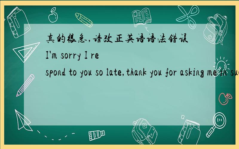 真的很急,请改正英语语法错误I'm sorry I respond to you so late,thank you for asking me in such way,but actually we don't know eaxh other well.I'm afraid I can't promise you because I'm not the right one for you.