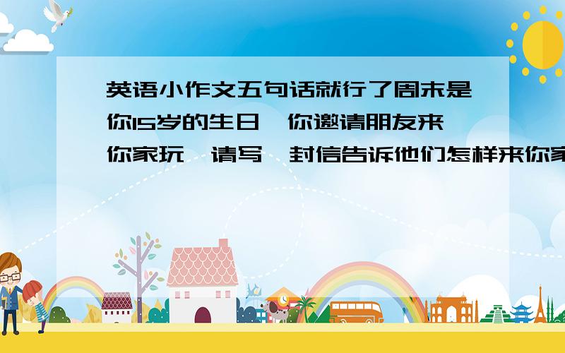 英语小作文五句话就行了周末是你15岁的生日,你邀请朋友来你家玩,请写一封信告诉他们怎样来你家,5句话