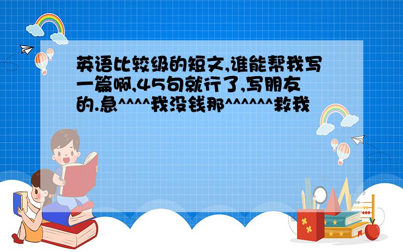 英语比较级的短文,谁能帮我写一篇啊,45句就行了,写朋友的.急^^^^我没钱那^^^^^^救我