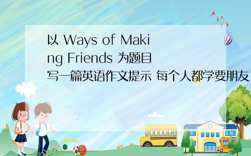 以 Ways of Making Friends 为题目写一篇英语作文提示 每个人都学要朋友