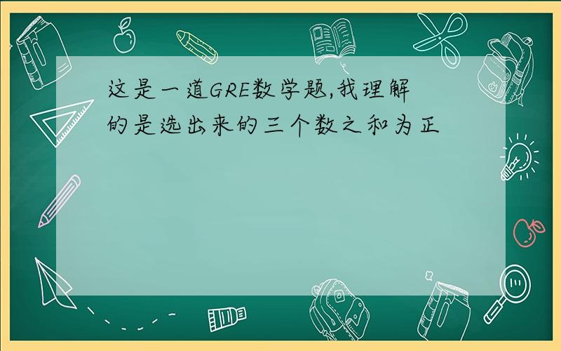 这是一道GRE数学题,我理解的是选出来的三个数之和为正