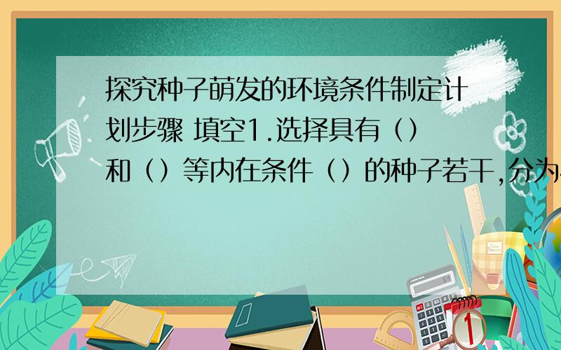 探究种子萌发的环境条件制定计划步骤 填空1.选择具有（）和（）等内在条件（）的种子若干,分为4组,各组种子数量（）（10~20）2.建立一组同时满足三个环境条件的实验装置,作为（）,预计