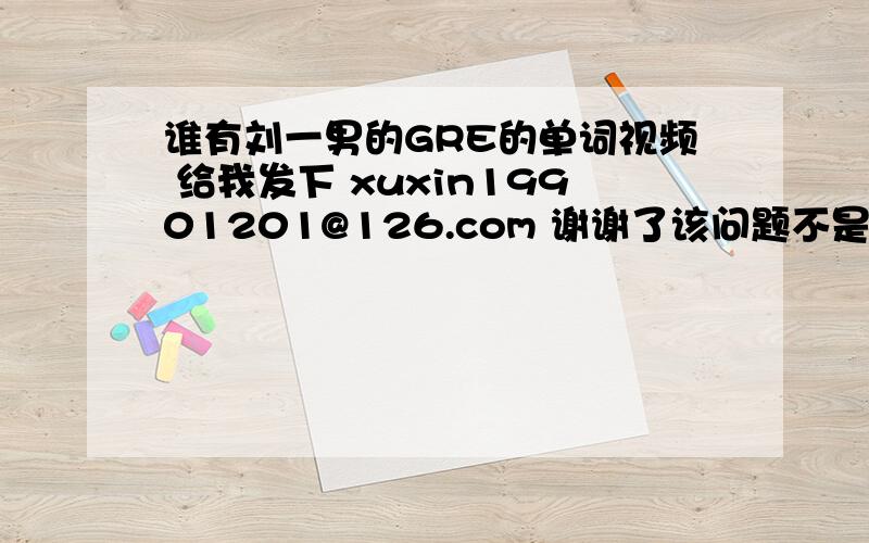 谁有刘一男的GRE的单词视频 给我发下 xuxin19901201@126.com 谢谢了该问题不是本人提出的，估计是账号被盗了，请好心网友不要回答这个问题。