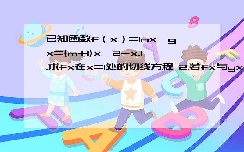 已知函数f（x）=lnx,gx=(m+1)x^2-x.1.求fx在x=1处的切线方程 2.若fx与gx图象有公共点且在公共点P有相同的 切线,求m的值和P的坐标