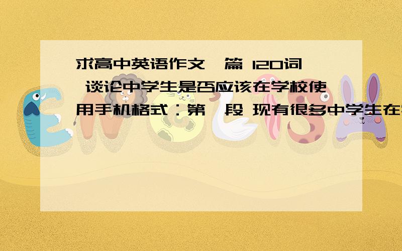 求高中英语作文一篇 120词 谈论中学生是否应该在学校使用手机格式：第一段 现有很多中学生在学校使用手机第二段 有人认为中学生应该使用手机,理由：第三段 事物总有两面性,也有人认为