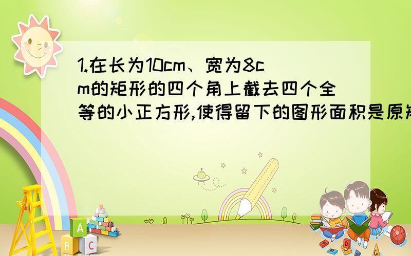 1.在长为10cm、宽为8cm的矩形的四个角上截去四个全等的小正方形,使得留下的图形面积是原矩形的面积的80%,求所截去的小正方形的长.2.一次环保知识竞赛中共有25道题,规定答对一道题得4分,搭