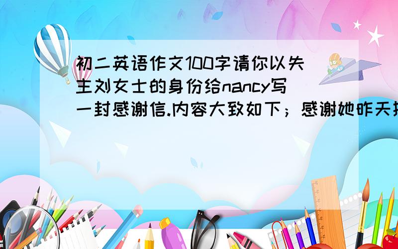 初二英语作文100字请你以失主刘女士的身份给nancy写一封感谢信.内容大致如下；感谢她昨天捡到并归还你的钱包,认为她是个很好的女孩,今晚五点你想请她吃饭,并开车来接她.