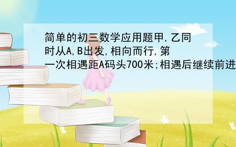 简单的初三数学应用题甲,乙同时从A,B出发,相向而行,第一次相遇距A码头700米;相遇后继续前进,甲到B码头.乙到A码头后又立即返回,第二次相遇距B码头400米.求A,B之间的距离.要过程!用方程做!