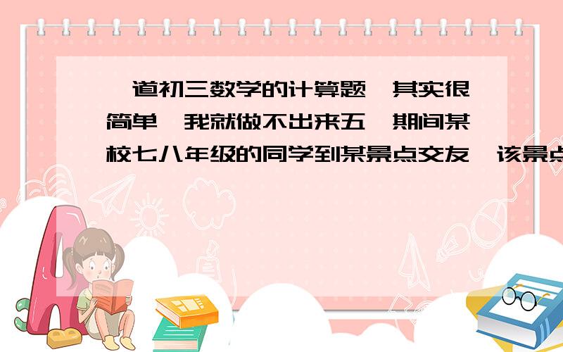 一道初三数学的计算题,其实很简单,我就做不出来五一期间某校七八年级的同学到某景点交友,该景点的门票全票票价为15元/人,若为50~99人可以八折购票,100人以上则可六折购票.已知参加郊游